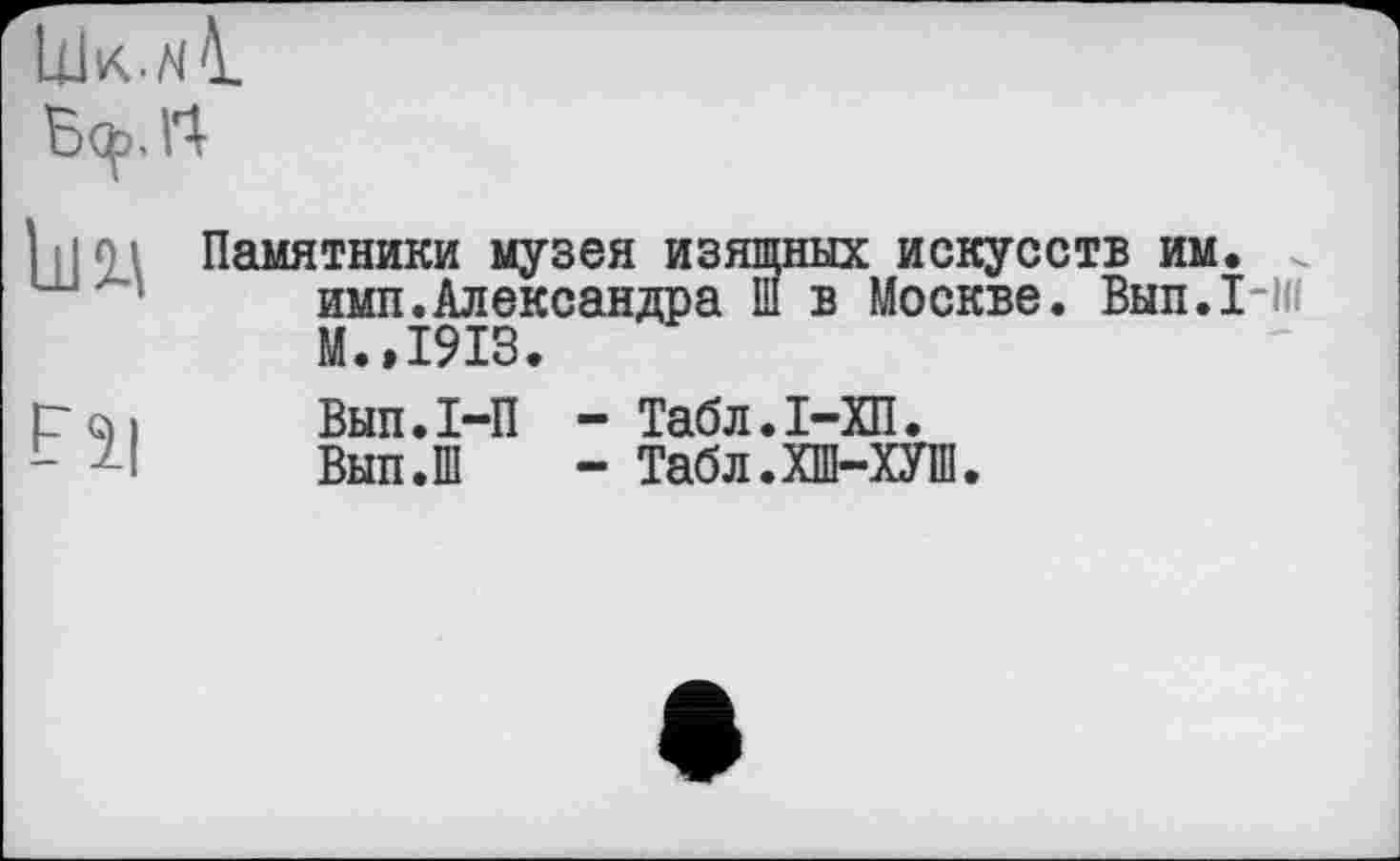 ﻿U1k.n1 Ц>.П
U12A	Памятники музея изящных искусств им. . имп.Александра Ш в Москве. Вып.1-1« М.,1913.
Fl|	Вып.I-П - Табл.І-ХП. Вып.Ш - Табл.ХШ-ХУШ.